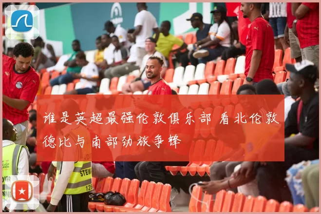 谁是英超最强伦敦俱乐部 看北伦敦德比与南部劲旅争锋