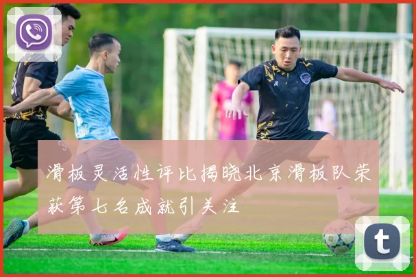 滑板灵活性评比揭晓北京滑板队荣获第七名成就引关注