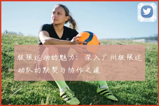 极限运动的魅力：深入广州极限运动队的默契与协作之道