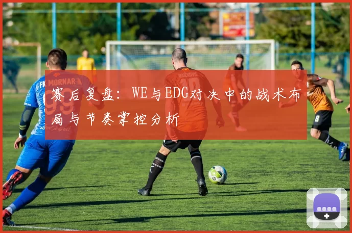 赛后复盘：WE与EDG对决中的战术布局与节奏掌控分析