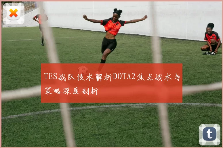 TES战队技术解析DOTA2焦点战术与策略深度剖析