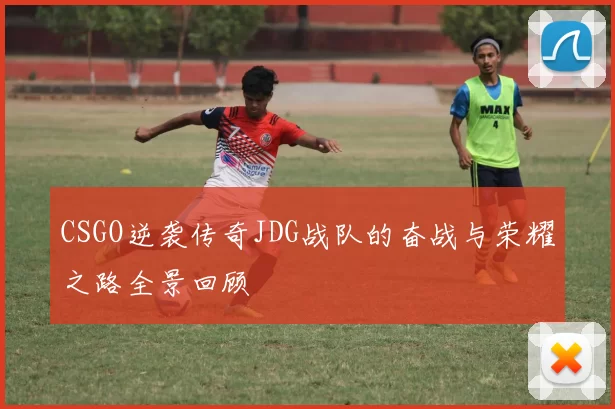 CSGO逆袭传奇JDG战队的奋战与荣耀之路全景回顾