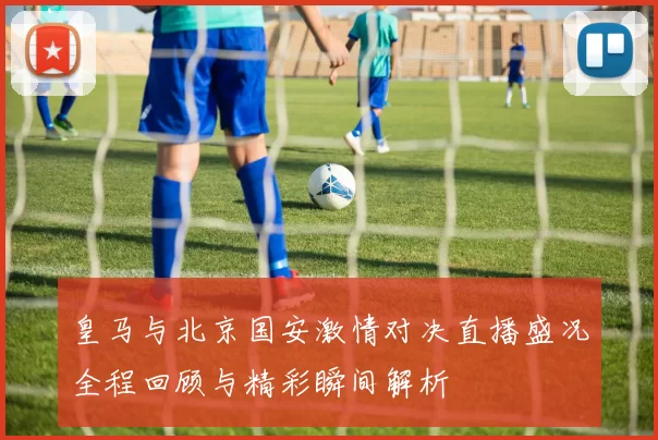皇马与北京国安激情对决直播盛况全程回顾与精彩瞬间解析
