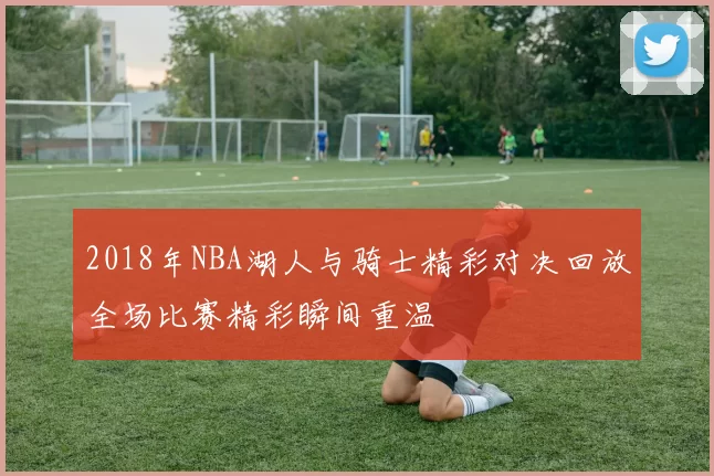 2018年NBA湖人与骑士精彩对决回放全场比赛精彩瞬间重温