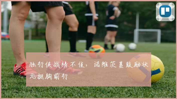 独行侠战绩不佳，诺维茨基鼓励状元挺胸前行