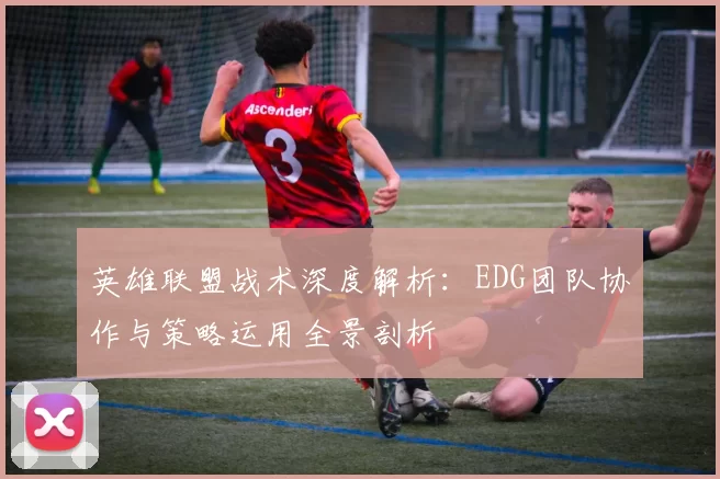 英雄联盟战术深度解析：EDG团队协作与策略运用全景剖析